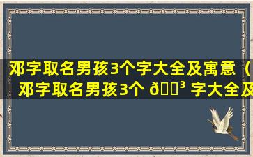 邓字取名男孩3个字大全及寓意（邓字取名男孩3个 🐳 字大全及寓意是什么）